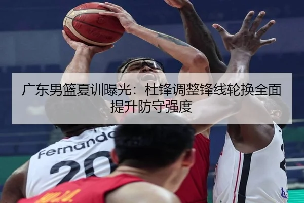广东男篮夏训曝光：杜锋调整锋线轮换全面提升防守强度