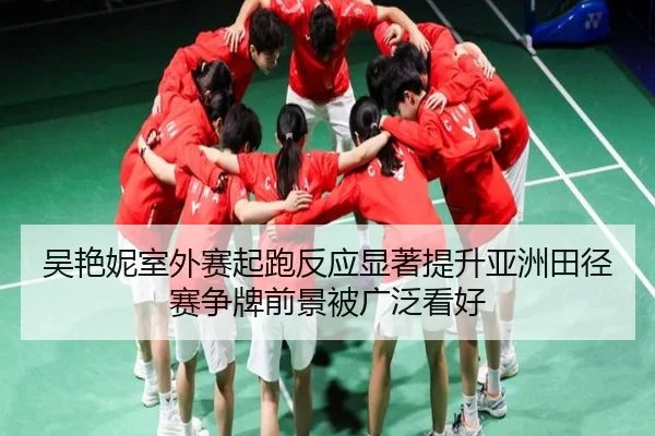 吴艳妮室外赛起跑反应显著提升亚洲田径赛争牌前景被广泛看好