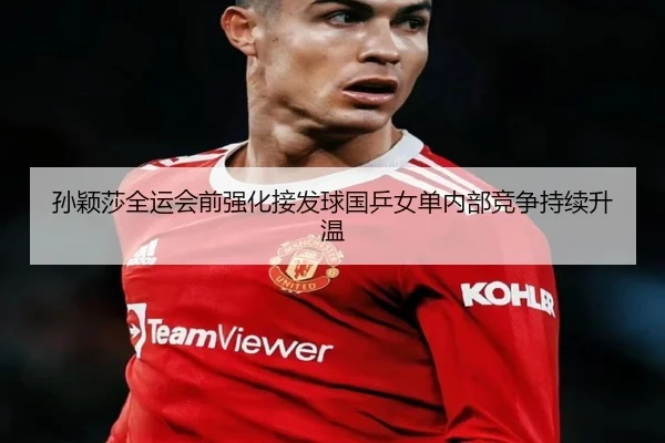 孙颖莎全运会前强化接发球国乒女单内部竞争持续升温