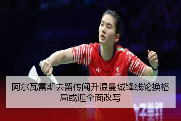 阿尔瓦雷斯去留传闻升温曼城锋线轮换格局或迎全面改写