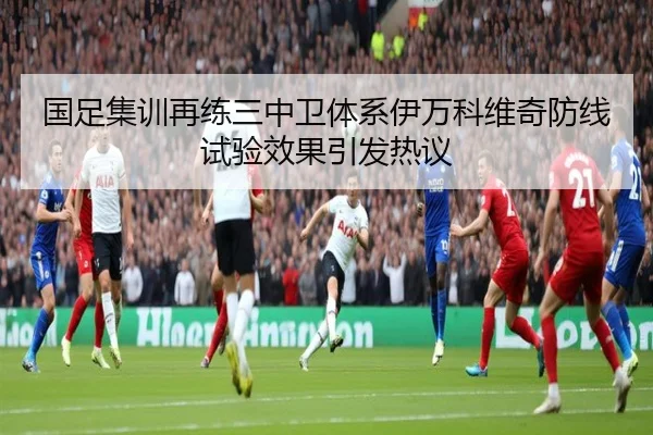 国足集训再练三中卫体系伊万科维奇防线试验效果引发热议