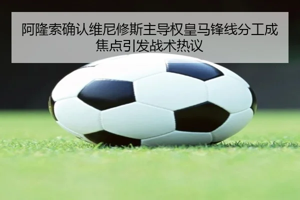 阿隆索确认维尼修斯主导权皇马锋线分工成焦点引发战术热议