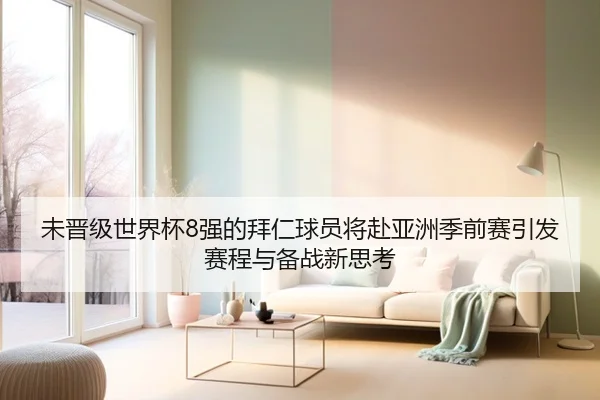 未晋级世界杯8强的拜仁球员将赴亚洲季前赛引发赛程与备战新思考