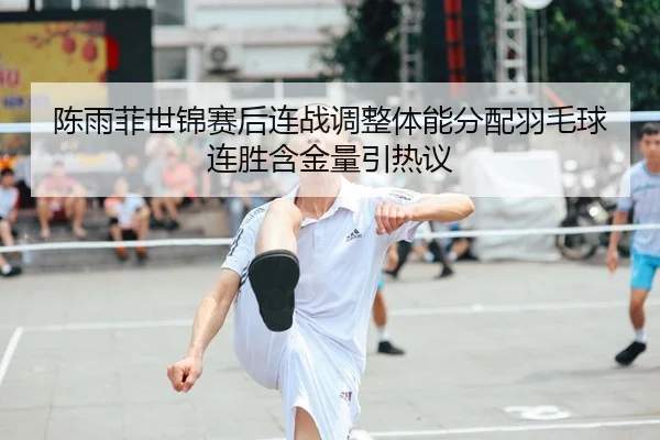 陈雨菲世锦赛后连战调整体能分配羽毛球连胜含金量引热议